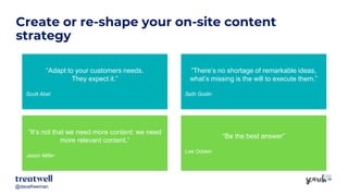@davefreeman@davefreeman
Create or re-shape your on-site content
strategy
“Adapt to your customers needs.
They expect it.”
Scott Abel
“It’s not that we need more content: we need
more relevant content.”
Jason Miller
”There’s no shortage of remarkable ideas,
what’s missing is the will to execute them.”
Seth Godin
“Be the best answer”
Lee Odden
 