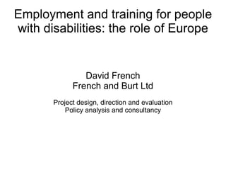 Employment and training for people with disabilities: the role of Europe David French French and Burt Ltd Project design, direction and evaluation Policy analysis and consultancy 