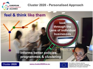 Cluster 2020 - Personalised Approach 
This initiative is financed under the 
Competitiveness and Innovation Framework 
Programme (CIP) which aims to encourage the 
competitiveness of European enterprises. 
feel & think like them 
Acronym, name and logo of the action 
Cluster 2020 
look 
through the 
Lens of individual 
businesses 
informs better policies, 
programmes & clustering 
www.cluster2020live.eu 
 