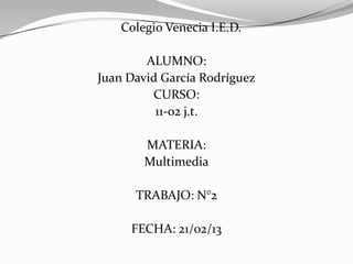 Colegio Venecia I.E.D.

        ALUMNO:
Juan David García Rodríguez
         CURSO:
          11-02 j.t.

       MATERIA:
       Multimedia

      TRABAJO: N°2

     FECHA: 21/02/13
 