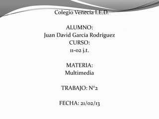 Colegio Venecia I.E.D.
ALUMNO:
Juan David García Rodríguez
CURSO:
11-02 j.t.
MATERIA:
Multimedia
TRABAJO: N°2
FECHA: 21/02/13
 