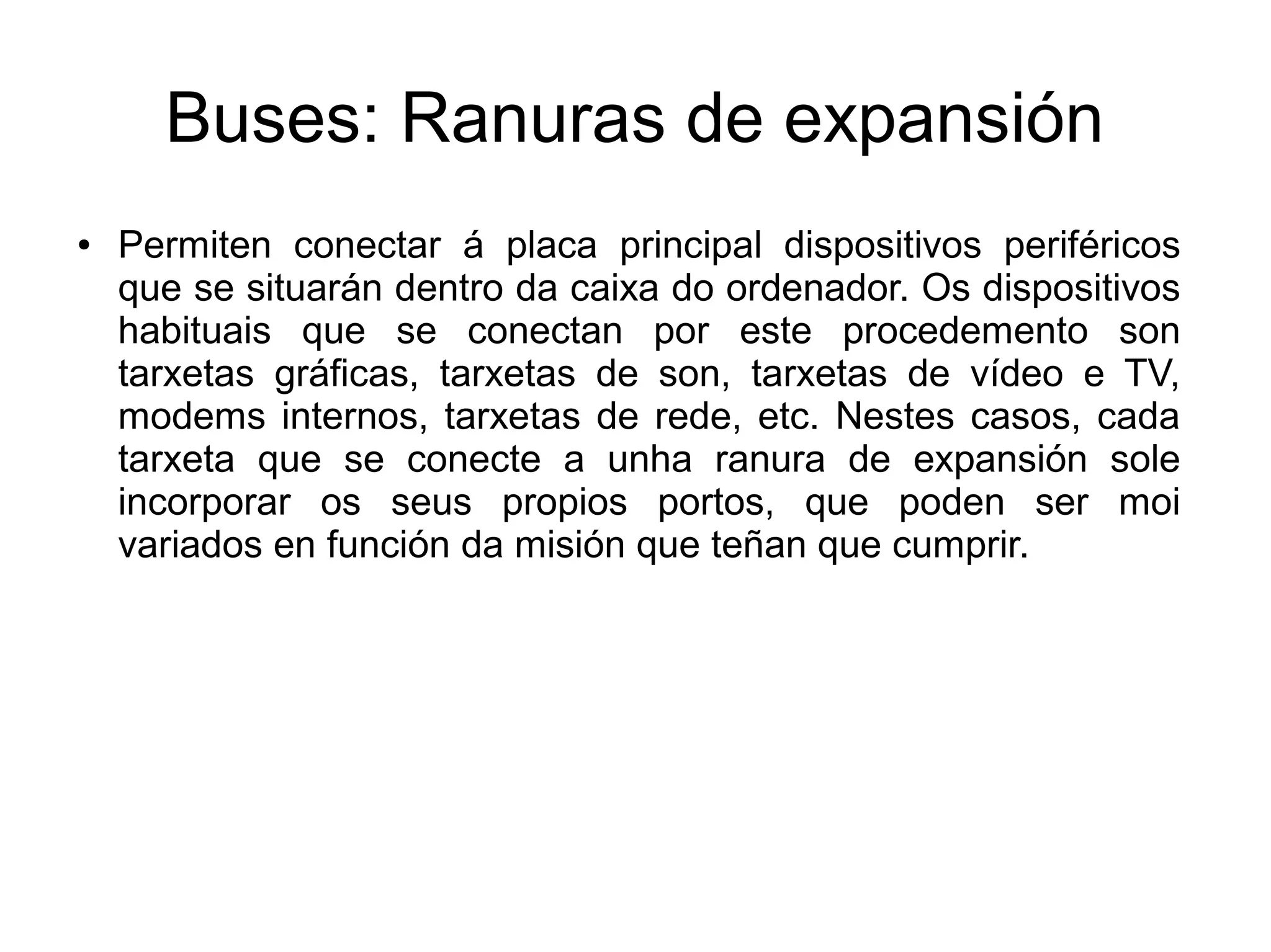 Buses: Ranuras de expansión
● Permiten conectar á placa principal dispositivos periféricos
que se situarán dentro da caixa do ordenador. Os dispositivos
habituais que se conectan por este procedemento son
tarxetas gráficas, tarxetas de son, tarxetas de vídeo e TV,
modems internos, tarxetas de rede, etc. Nestes casos, cada
tarxeta que se conecte a unha ranura de expansión sole
incorporar os seus propios portos, que poden ser moi
variados en función da misión que teñan que cumprir.
 