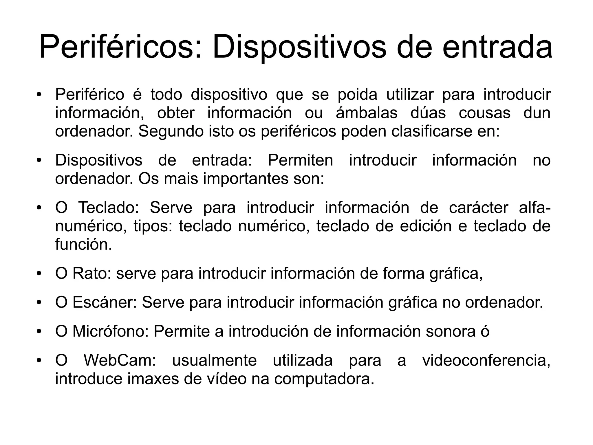 Periféricos: Dispositivos de entrada
● Periférico é todo dispositivo que se poida utilizar para introducir
información, obter información ou ámbalas dúas cousas dun
ordenador. Segundo isto os periféricos poden clasificarse en:
● Dispositivos de entrada: Permiten introducir información no
ordenador. Os mais importantes son:
● O Teclado: Serve para introducir información de carácter alfa-
numérico, tipos: teclado numérico, teclado de edición e teclado de
función.
● O Rato: serve para introducir información de forma gráfica,
● O Escáner: Serve para introducir información gráfica no ordenador.
● O Micrófono: Permite a introdución de información sonora ó
● O WebCam: usualmente utilizada para a videoconferencia,
introduce imaxes de vídeo na computadora.
 