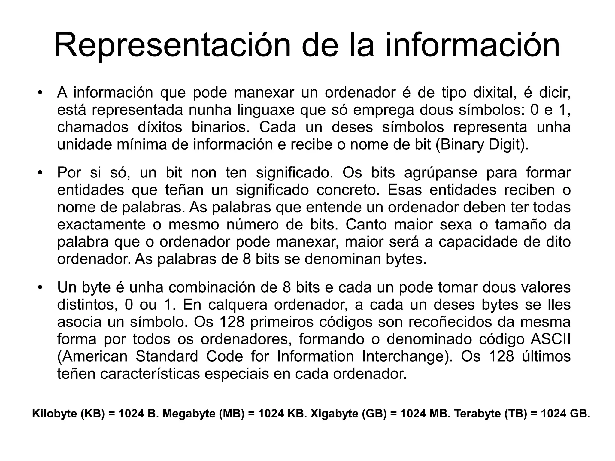 Representación de la información
● A información que pode manexar un ordenador é de tipo dixital, é dicir,
está representada nunha linguaxe que só emprega dous símbolos: 0 e 1,
chamados díxitos binarios. Cada un deses símbolos representa unha
unidade mínima de información e recibe o nome de bit (Binary Digit).
● Por si só, un bit non ten significado. Os bits agrúpanse para formar
entidades que teñan un significado concreto. Esas entidades reciben o
nome de palabras. As palabras que entende un ordenador deben ter todas
exactamente o mesmo número de bits. Canto maior sexa o tamaño da
palabra que o ordenador pode manexar, maior será a capacidade de dito
ordenador. As palabras de 8 bits se denominan bytes.
● Un byte é unha combinación de 8 bits e cada un pode tomar dous valores
distintos, 0 ou 1. En calquera ordenador, a cada un deses bytes se lles
asocia un símbolo. Os 128 primeiros códigos son recoñecidos da mesma
forma por todos os ordenadores, formando o denominado código ASCII
(American Standard Code for Information Interchange). Os 128 últimos
teñen características especiais en cada ordenador.
Kilobyte (KB) = 1024 B. Megabyte (MB) = 1024 KB. Xigabyte (GB) = 1024 MB. Terabyte (TB) = 1024 GB.
 