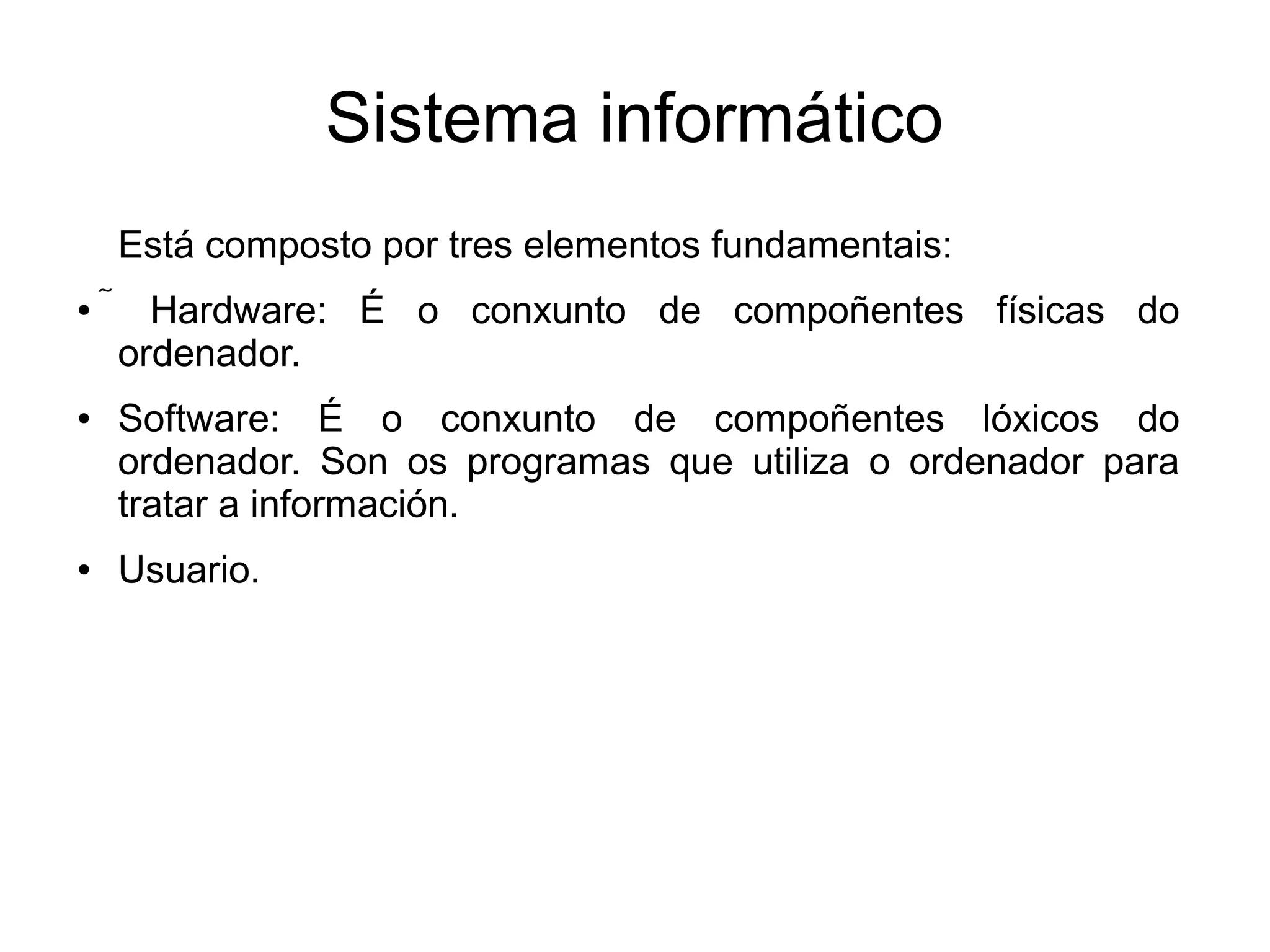 Sistema informático
Está composto por tres elementos fundamentais:
●  Hardware: É o conxunto de compoñentes físicas do
ordenador.
● Software: É o conxunto de compoñentes lóxicos do
ordenador. Son os programas que utiliza o ordenador para
tratar a información.
● Usuario.
 