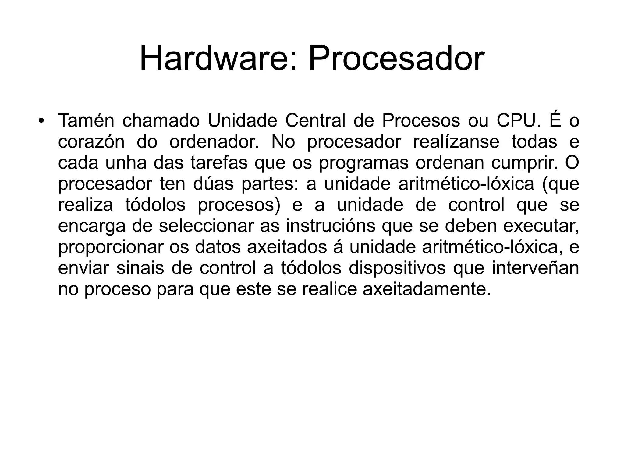 Hardware: Procesador
● Tamén chamado Unidade Central de Procesos ou CPU. É o
corazón do ordenador. No procesador realízanse todas e
cada unha das tarefas que os programas ordenan cumprir. O
procesador ten dúas partes: a unidade aritmético-lóxica (que
realiza tódolos procesos) e a unidade de control que se
encarga de seleccionar as instrucións que se deben executar,
proporcionar os datos axeitados á unidade aritmético-lóxica, e
enviar sinais de control a tódolos dispositivos que interveñan
no proceso para que este se realice axeitadamente.
 
