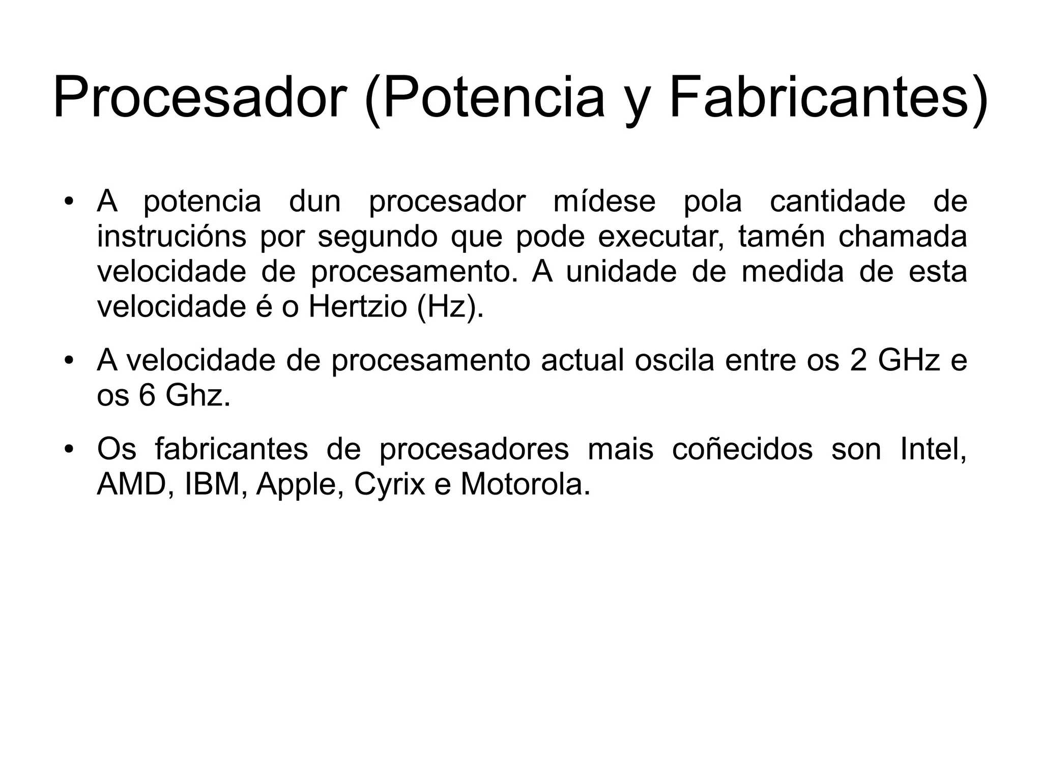 Procesador (Potencia y Fabricantes)
● A potencia dun procesador mídese pola cantidade de
instrucións por segundo que pode executar, tamén chamada
velocidade de procesamento. A unidade de medida de esta
velocidade é o Hertzio (Hz).
● A velocidade de procesamento actual oscila entre os 2 GHz e
os 6 Ghz.
● Os fabricantes de procesadores mais coñecidos son Intel,
AMD, IBM, Apple, Cyrix e Motorola.
 