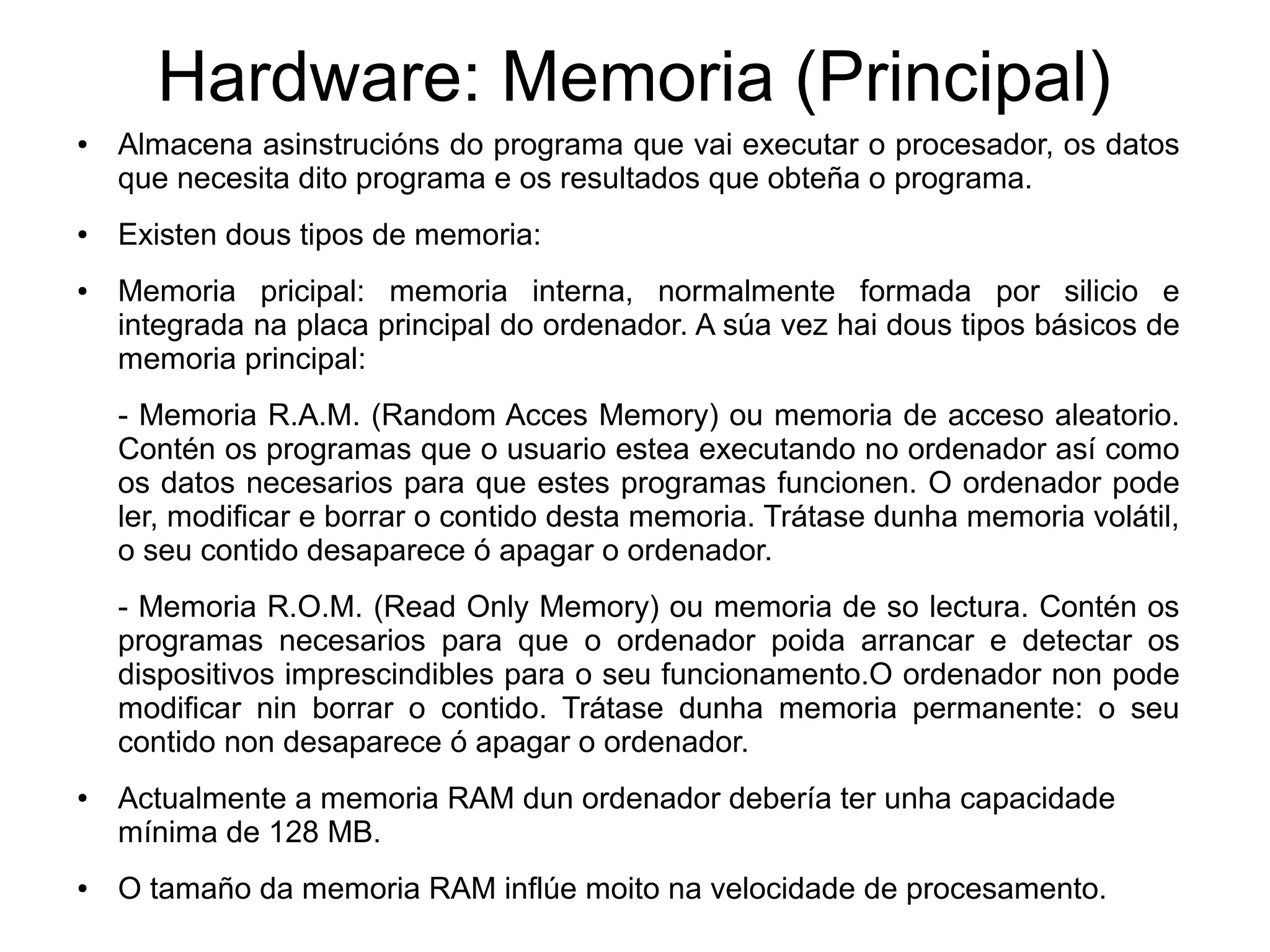 Hardware: Memoria (Principal)
● Almacena asinstrucións do programa que vai executar o procesador, os datos
que necesita dito programa e os resultados que obteña o programa.
● Existen dous tipos de memoria:
● Memoria pricipal: memoria interna, normalmente formada por silicio e
integrada na placa principal do ordenador. A súa vez hai dous tipos básicos de
memoria principal:
- Memoria R.A.M. (Random Acces Memory) ou memoria de acceso aleatorio.
Contén os programas que o usuario estea executando no ordenador así como
os datos necesarios para que estes programas funcionen. O ordenador pode
ler, modificar e borrar o contido desta memoria. Trátase dunha memoria volátil,
o seu contido desaparece ó apagar o ordenador.
- Memoria R.O.M. (Read Only Memory) ou memoria de so lectura. Contén os
programas necesarios para que o ordenador poida arrancar e detectar os
dispositivos imprescindibles para o seu funcionamento.O ordenador non pode
modificar nin borrar o contido. Trátase dunha memoria permanente: o seu
contido non desaparece ó apagar o ordenador.
● Actualmente a memoria RAM dun ordenador debería ter unha capacidade
mínima de 128 MB.
● O tamaño da memoria RAM inflúe moito na velocidade de procesamento.
 
