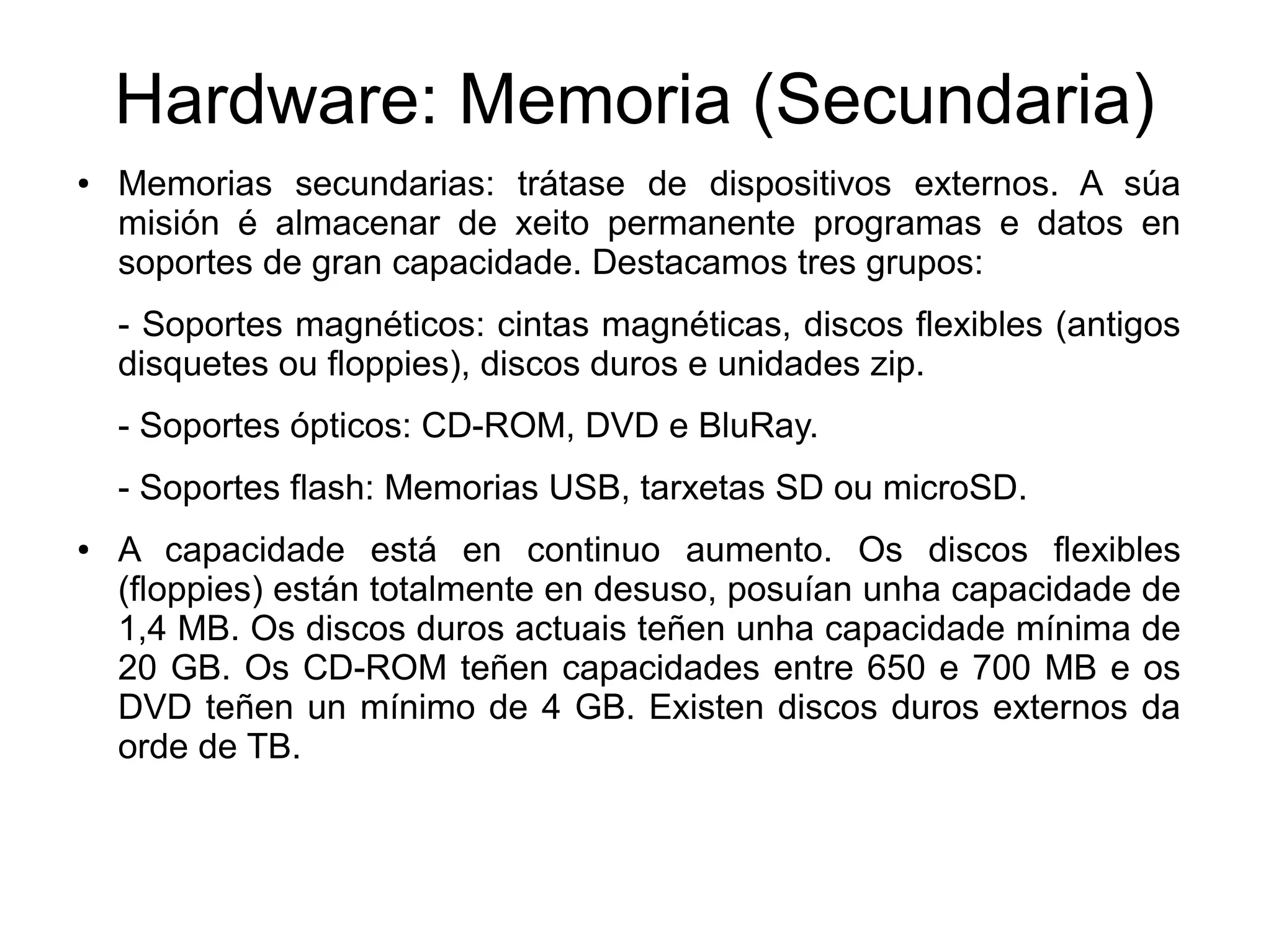 Hardware: Memoria (Secundaria)
● Memorias secundarias: trátase de dispositivos externos. A súa
misión é almacenar de xeito permanente programas e datos en
soportes de gran capacidade. Destacamos tres grupos:
- Soportes magnéticos: cintas magnéticas, discos flexibles (antigos
disquetes ou floppies), discos duros e unidades zip.
- Soportes ópticos: CD-ROM, DVD e BluRay.
- Soportes flash: Memorias USB, tarxetas SD ou microSD.
● A capacidade está en continuo aumento. Os discos flexibles
(floppies) están totalmente en desuso, posuían unha capacidade de
1,4 MB. Os discos duros actuais teñen unha capacidade mínima de
20 GB. Os CD-ROM teñen capacidades entre 650 e 700 MB e os
DVD teñen un mínimo de 4 GB. Existen discos duros externos da
orde de TB.
 