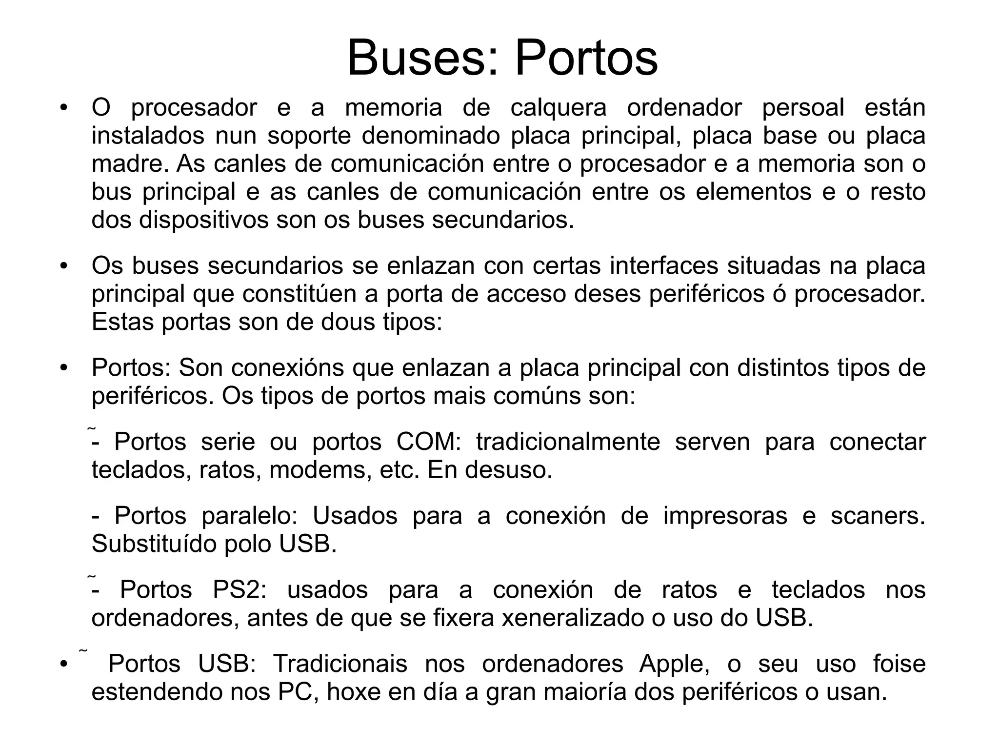 Buses: Portos
● O procesador e a memoria de calquera ordenador persoal están
instalados nun soporte denominado placa principal, placa base ou placa
madre. As canles de comunicación entre o procesador e a memoria son o
bus principal e as canles de comunicación entre os elementos e o resto
dos dispositivos son os buses secundarios.
● Os buses secundarios se enlazan con certas interfaces situadas na placa
principal que constitúen a porta de acceso deses periféricos ó procesador.
Estas portas son de dous tipos:
● Portos: Son conexións que enlazan a placa principal con distintos tipos de
periféricos. Os tipos de portos mais comúns son:
- Portos serie ou portos COM: tradicionalmente serven para conectar
teclados, ratos, modems, etc. En desuso.
- Portos paralelo: Usados para a conexión de impresoras e scaners.
Substituído polo USB.
- Portos PS2: usados para a conexión de ratos e teclados nos
ordenadores, antes de que se fixera xeneralizado o uso do USB.
●  Portos USB: Tradicionais nos ordenadores Apple, o seu uso foise
estendendo nos PC, hoxe en día a gran maioría dos periféricos o usan.
 