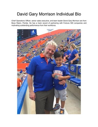 David Gary Morrison Individual Bio
Chief Operations Officer, senior sales executive, and team leader David Gary Morrison are from
Boca Raton, Florida. He has a track record of partnering with Fortune 500 companies and
motivating outstanding performance from their workforce.
 