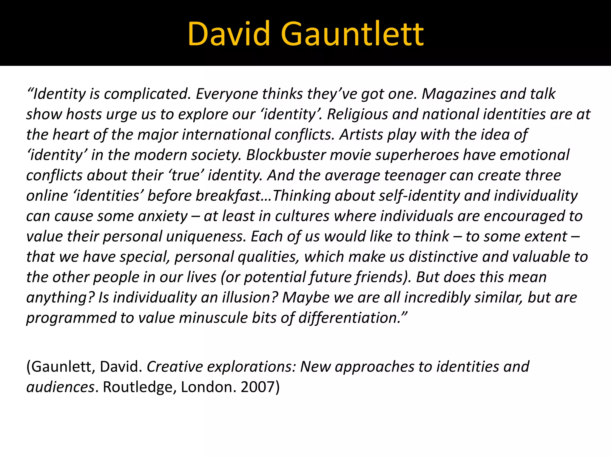 “Identity is complicated. Everyone thinks they’ve got one. Magazines and talk
show hosts urge us to explore our ‘identity’. Religious and national identities are at
the heart of the major international conflicts. Artists play with the idea of
‘identity’ in the modern society. Blockbuster movie superheroes have emotional
conflicts about their ‘true’ identity. And the average teenager can create three
online ‘identities’ before breakfast…Thinking about self-identity and individuality
can cause some anxiety – at least in cultures where individuals are encouraged to
value their personal uniqueness. Each of us would like to think – to some extent –
that we have special, personal qualities, which make us distinctive and valuable to
the other people in our lives (or potential future friends). But does this mean
anything? Is individuality an illusion? Maybe we are all incredibly similar, but are
programmed to value minuscule bits of differentiation.”
(Gaunlett, David. Creative explorations: New approaches to identities and
audiences. Routledge, London. 2007)
David Gauntlett
 