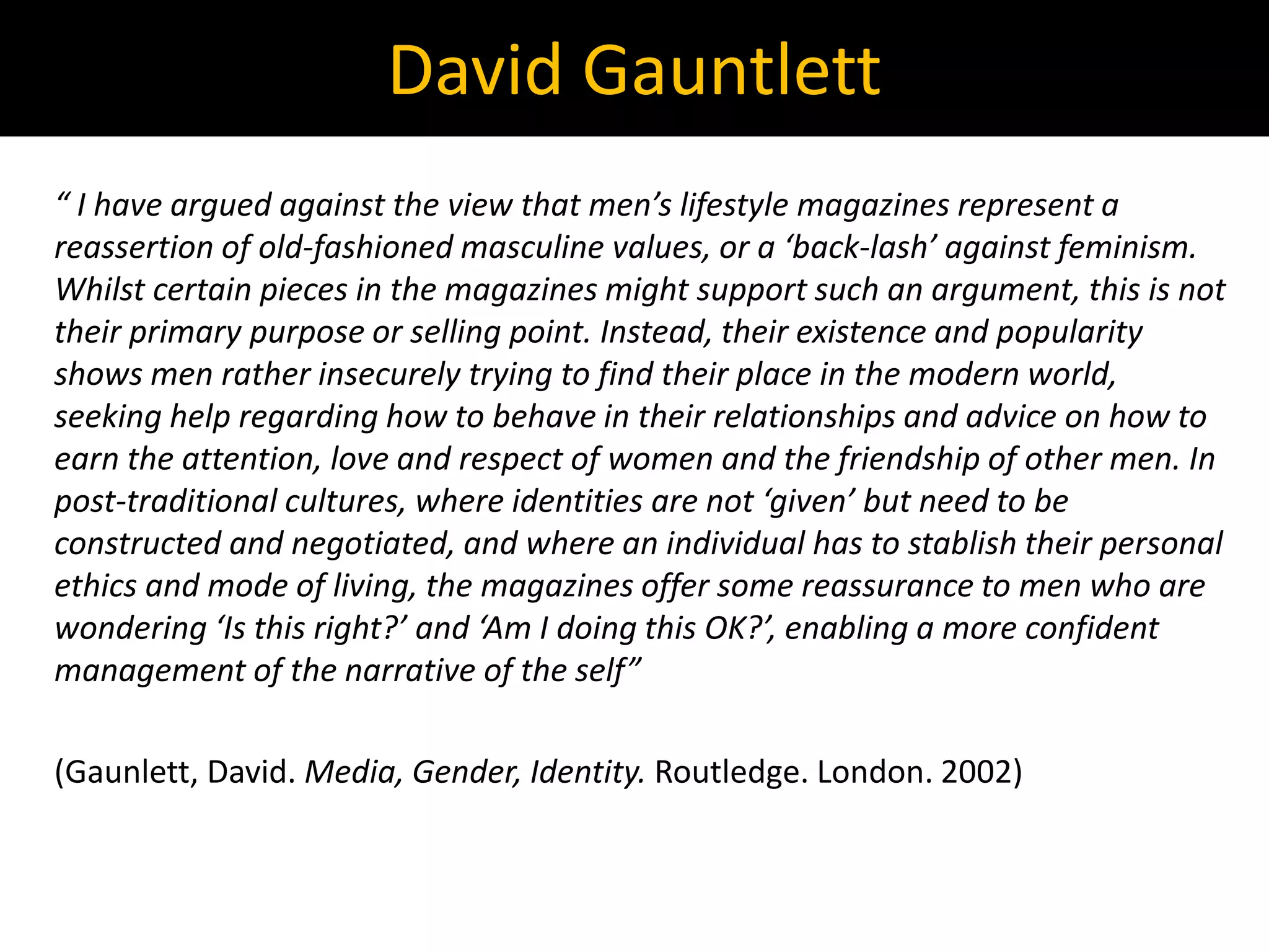 “ I have argued against the view that men’s lifestyle magazines represent a
reassertion of old-fashioned masculine values, or a ‘back-lash’ against feminism.
Whilst certain pieces in the magazines might support such an argument, this is not
their primary purpose or selling point. Instead, their existence and popularity
shows men rather insecurely trying to find their place in the modern world,
seeking help regarding how to behave in their relationships and advice on how to
earn the attention, love and respect of women and the friendship of other men. In
post-traditional cultures, where identities are not ‘given’ but need to be
constructed and negotiated, and where an individual has to stablish their personal
ethics and mode of living, the magazines offer some reassurance to men who are
wondering ‘Is this right?’ and ‘Am I doing this OK?’, enabling a more confident
management of the narrative of the self”
(Gaunlett, David. Media, Gender, Identity. Routledge. London. 2002)
David Gauntlett
 