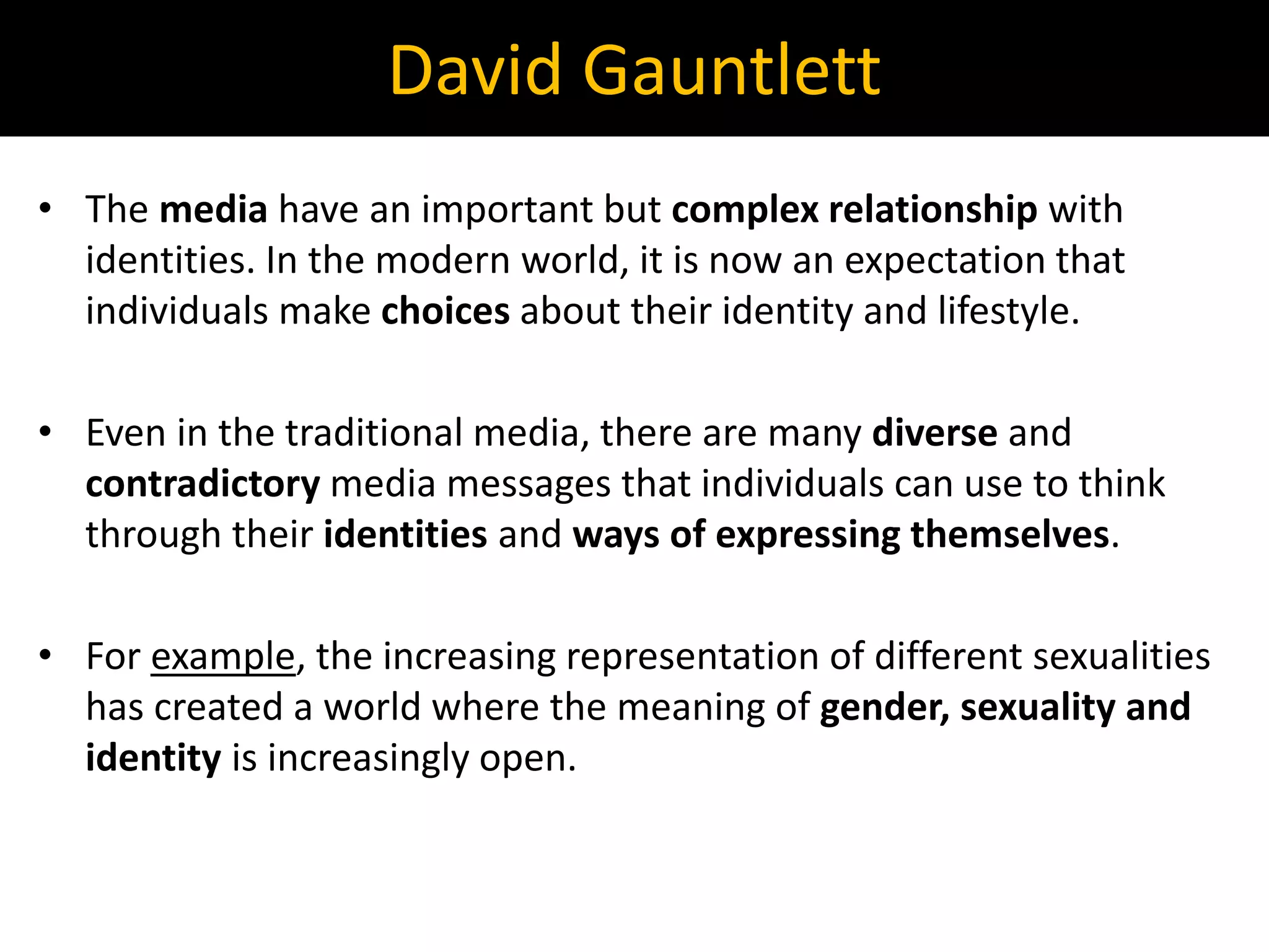 • The media have an important but complex relationship with
identities. In the modern world, it is now an expectation that
individuals make choices about their identity and lifestyle.
• Even in the traditional media, there are many diverse and
contradictory media messages that individuals can use to think
through their identities and ways of expressing themselves.
• For example, the increasing representation of different sexualities
has created a world where the meaning of gender, sexuality and
identity is increasingly open.
David Gauntlett
 