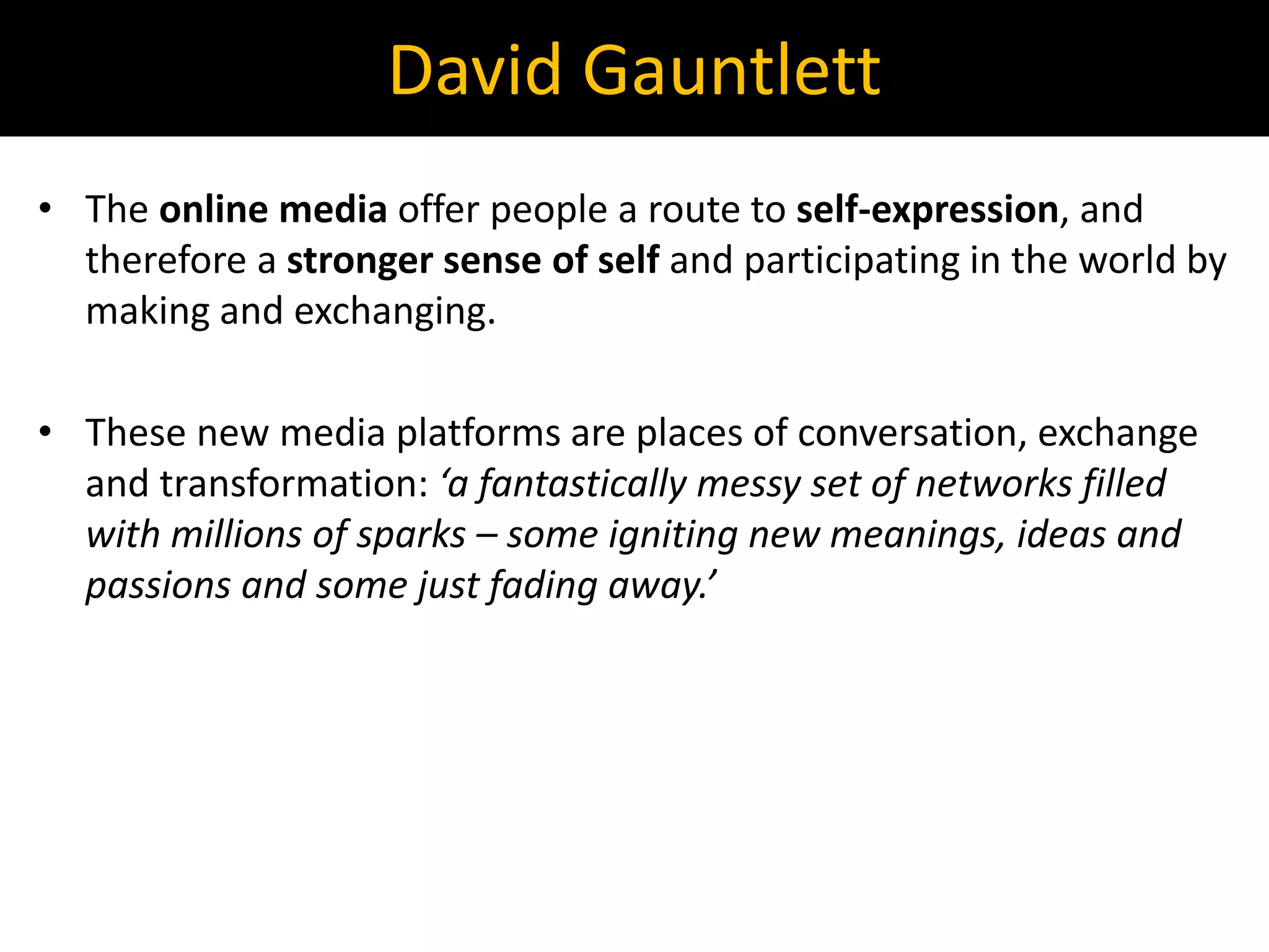 • The online media offer people a route to self-expression, and
therefore a stronger sense of self and participating in the world by
making and exchanging.
• These new media platforms are places of conversation, exchange
and transformation: ‘a fantastically messy set of networks filled
with millions of sparks – some igniting new meanings, ideas and
passions and some just fading away.’
David Gauntlett
 