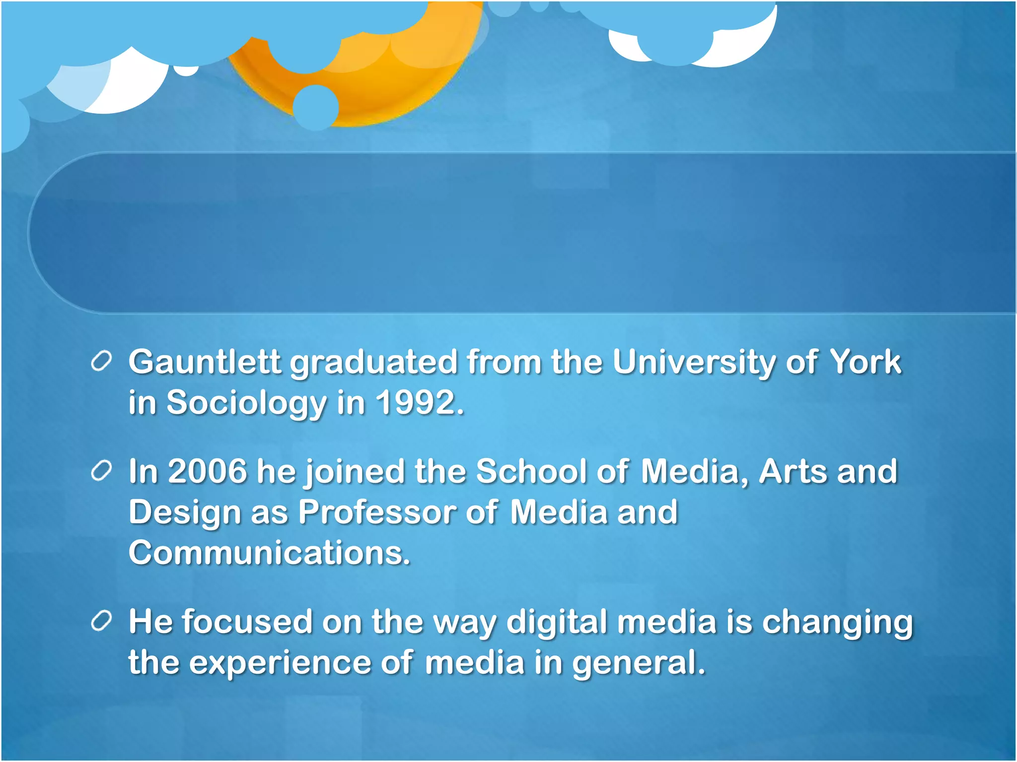 Gauntlett graduated from the University of York in Sociology in 1992.In 2006 he joined the School of Media, Arts and Design as Professor of Media and Communications.He focused on the way digital media is changing the experience of media in general.