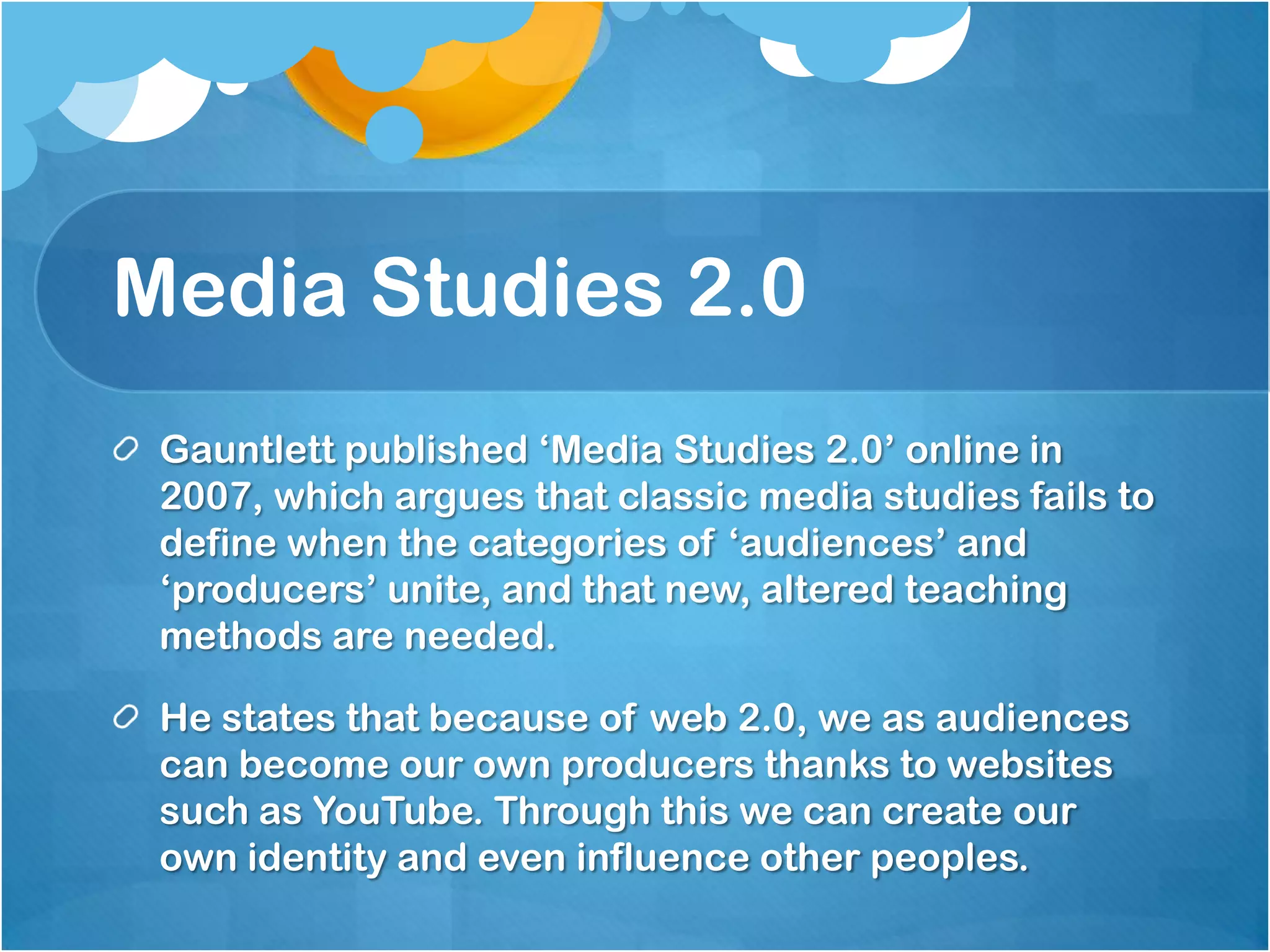 Media Studies 2.0Gauntlett published ‘Media Studies 2.0’ online in 2007, which argues that classic media studies fails to define when the categories of ‘audiences’ and ‘producers’ unite, and that new, altered teaching methods are needed.  He states that because of web 2.0, we as audiences can become our own producers thanks to websites such as YouTube. Through this we can create our own identity and even influence other peoples.