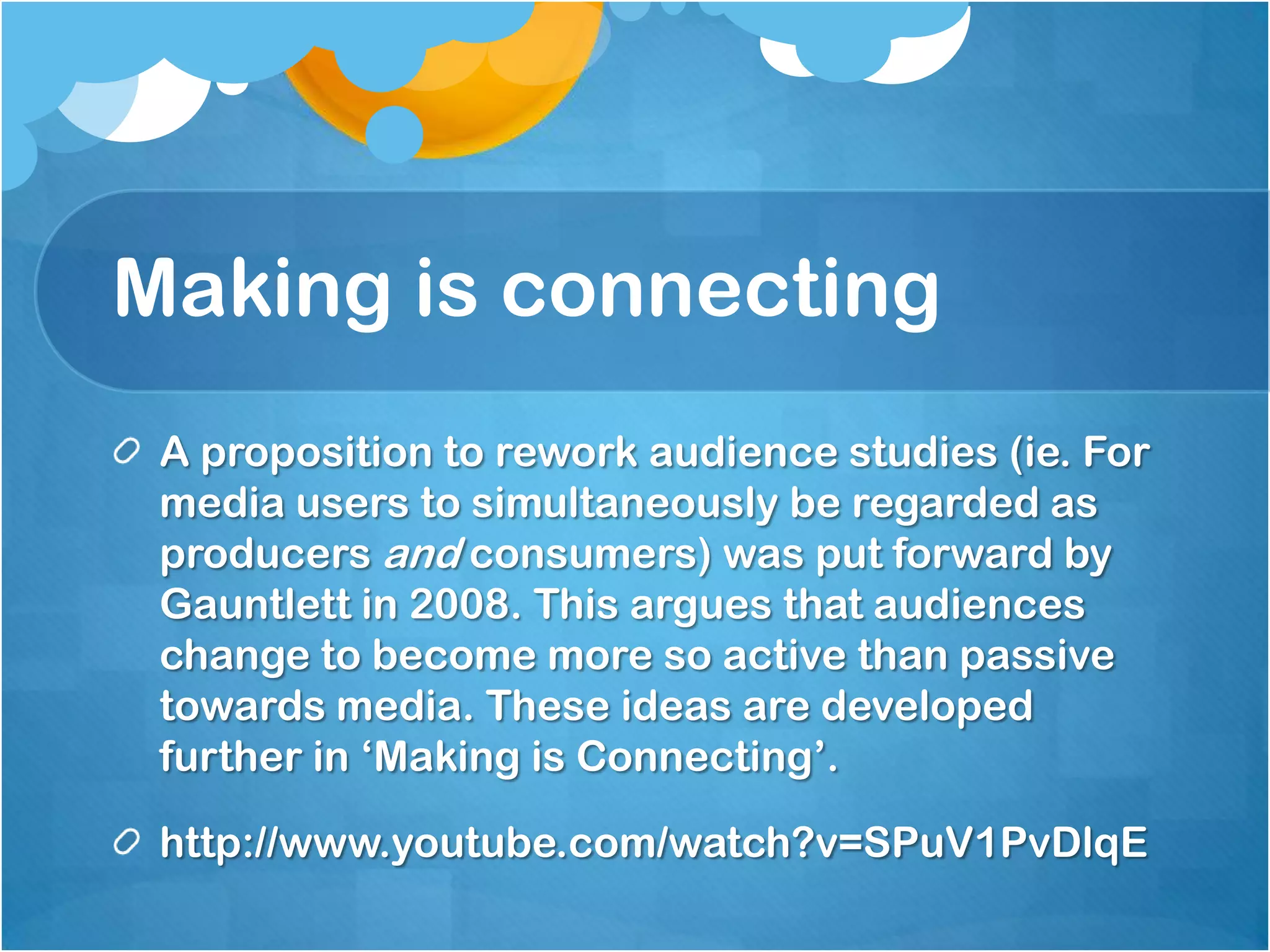 Making is connectingA proposition to rework audience studies (ie. For media users to simultaneously be regarded as producers and consumers) was put forward by Gauntlett in 2008. This argues that audiences change to become more so active than passive towards media. These ideas are developed further in ‘Making is Connecting’. http://www.youtube.com/watch?v=SPuV1PvDlqE