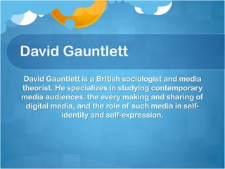 David GauntlettDavid Gauntlett is a British sociologist and media theorist. He specializes in studying contemporary media audiences, the every making and sharing of digital media, and the role of such media in self-identity and self-expression. 