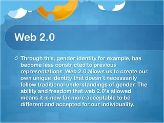 Web 2.0Through this, gender identity for example, has become less constricted to previous representations. Web 2.0 allows us to create our own unique identity that doesn’t necessarily    follow traditional understandings of gender. The ability and freedom that web 2.0’s allowed means it is now far more acceptable to be different and accepted for our individuality.