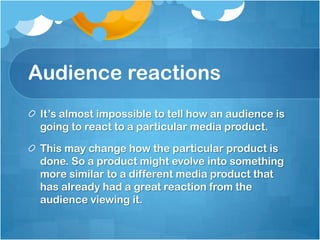 Audience reactionsIt’s almost impossible to tell how an audience is going to react to a particular media product.This may change how the particular product is done. So a product might evolve into something more similar to a different media product that has already had a great reaction from the audience viewing it.
