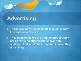 Advertising  This is why advertising spent so much money into audience research.They need to make sure that the product they are advertising attracts the appropriate audience that would be interested in what they are selling. 