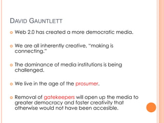 DAVID GAUNTLETT
   Web 2.0 has created a more democratic media.

   We are all inherently creative, “making is
    connecting.”

   The dominance of media institutions is being
    challenged.

   We live in the age of the prosumer.

   Removal of gatekeepers will open up the media to
    greater democracy and foster creativity that
    otherwise would not have been accesible.
 