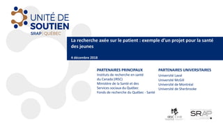 La	recherche	axée	sur	le	patient	:	exemple	d’un	projet	pour	la	santé	
des	jeunes
4	décembre	2018
PARTENAIRES	PRINCIPAUX
Instituts	de	recherche	en	santé	
du	Canada	(IRSC)
Ministère	de	la	Santé	et	des	
Services	sociaux	du	Québec	
Fonds	de	recherche	du	Québec	- Santé
PARTENAIRES	UNIVERSITAIRES
Université	Laval
Université	McGill
Université	de	Montréal
Université	de	Sherbrooke
 