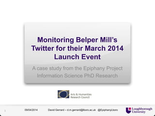 Monitoring Belper Mill’s
Twitter for their March 2014
Launch Event
A case study from the Epiphany Project
Information Science PhD Research
David Gerrard – d.m.gerrard@lboro.ac.uk @EpiphanyLboro09/04/20141
 