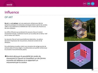 Influence
OP ART

Op art, ou art optique, est une expression utilisée pour décrire
certaines pratiques et recherches artistiques faites à partir des années
1960, et qui exploitent la faillibilité de l'œil à travers des illusions ou
des jeux optiques.

Les effets d'illusion que produisent les œuvres d'op art restent
strictement virtuels, seulement inscrits sur la surface de la rétine, l'œil
est le moteur de l'œuvre.

Les œuvres d'op art sont essentiellement abstraites. Les pièces
donnent l'impression de mouvement, d'éclat de lumière et de
vibration.

Ces sollicitations visuelles créent une sensation de vertige proche de
certains états d’ivresse légère. Ce phénomène est parfois renforcé par
le caractère monumental des pièces.



Gerstein découvre la possibilité de rendre du
 mouvement à l’œuvre en travaillant sur des formes
 nouvelles de tableaux et en apportant un
 mouvement par la couleur.


                                                                              3
 