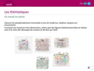 Les thématiques
Un travail en séries

L’œuvre est perpétuellement connectée à une vie moderne, citadine, toujours en
mouvement.
Il conçoit son travail en trois dimensions, retenu par des figures bidimensionnelles et réalise
ainsi à la main des découpes de cartons et de bois qu’il plie.




                                                                                                  4
 