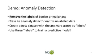 Demo: Anomaly Detection
• Remove the labels of benign or malignant
• Train an anomaly detector on this unlabeled data
• Create a new dataset with the anomaly scores as “labels”
• Use these “labels” to train a predictive model!
6
 