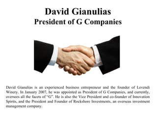 David Gianulias
President of G Companies
David Gianulias is an experienced business entrepreneur and the founder of Levendi
Winery. In January 2007, he was appointed as President of G Companies, and currently,
oversees all the facets of “G”. He is also the Vice President and co-founder of Innovation
Spirits, and the President and Founder of Rockshore Investments, an overseas investment
management company.
 