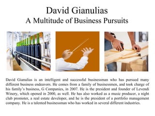 David Gianulias
A Multitude of Business Pursuits
David Gianulias is an intelligent and successful businessman who has pursued many
different business endeavors. He comes from a family of businessmen, and took charge of
his family’s business, G Companies, in 2007. He is the president and founder of Levendi
Winery, which opened in 2000, as well. He has also worked as a music producer, a night
club promoter, a real estate developer, and he is the president of a portfolio management
company. He is a talented businessman who has worked in several different industries.
 