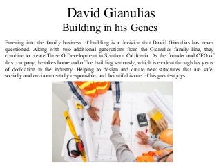 David Gianulias
Building in his Genes
Entering into the family business of building is a decision that David Gianulias has never
questioned. Along with two additional generations from the Gianulias family line, they
combine to create Three G Development in Southern California. As the founder and CEO of
this company, he takes home and office building seriously, which is evident through his years
of dedication in the industry. Helping to design and create new structures that are safe,
socially and environmentally responsible, and beautiful is one of his greatest joys.
 