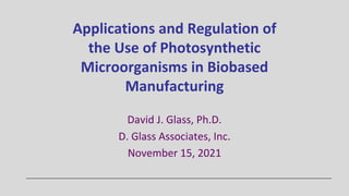 Applications and Regulation of
the Use of Photosynthetic
Microorganisms in Biobased
Manufacturing
David J. Glass, Ph.D.
D. Glass Associates, Inc.
November 15, 2021
 