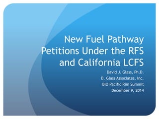 New Fuel Pathway 
Petitions Under the RFS 
and California LCFS 
David J. Glass, Ph.D. 
D. Glass Associates, Inc. 
BIO Pacific Rim Summit 
December 9, 2014 
 