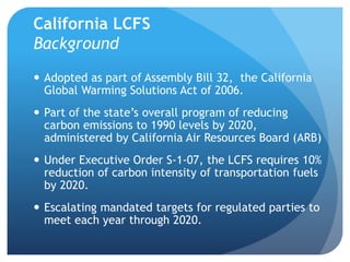 California LCFS 
Background 
 Adopted as part of Assembly Bill 32, the California 
Global Warming Solutions Act of 2006. ...
