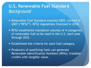U.S. Renewable Fuel Standard 
Background 
 Renewable Fuel Standard enacted 2005, revised in 
2007 (“RFS2”). RFS2 regulations finalized in 2010. 
 RFS2 established mandated volumes of 4 categories 
of renewable fuel to be used in the U.S. each year 
through 2022. 
 Established the criteria for each fuel category. 
 Producers of qualifying fuels can generate 
Renewable Identification Numbers (RINs): tradable 
credits with tangible value. 
 
