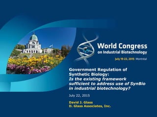 Government Regulation of
Synthetic Biology:
Is the existing framework
sufficient to address use of SynBio
in industrial biotechnology?
July 22, 2015
David J. Glass
D. Glass Associates, Inc.
 