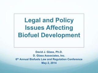 Legal and Policy
Issues Affecting
Biofuel Development
David J. Glass, Ph.D.
D. Glass Associates, Inc.
6th Annual Biofuels Law and Regulation Conference
May 2, 2014
 