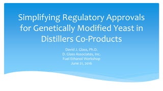 Simplifying Regulatory Approvals
for Genetically Modified Yeast in
Distillers Co-Products
David J. Glass, Ph.D.
D. Glass Associates, Inc.
Fuel Ethanol Workshop
June 21, 2016
 
