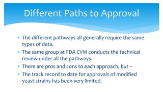 Different Paths to Approval
∗ The different pathways all generally require the same
types of data.
∗ The same group at FDA CVM conducts the technical
review under all the pathways.
∗ There are pros and cons to each approach, but –
∗ The track record to date for approvals of modified
yeast strains has been very limited.
 