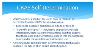 ∗ Under U.S. law, a product for use in food or feed can be
determined to have GRAS status in two ways:
∗ Experience based on common use in food or feed or
∗ “Scientific principles” – that, based on publicly available
information, there is a consensus among qualified experts
that those data and information establish that the substance
is safe under the conditions of its intended use
∗ A manufacturer can make such determinations itself, usually
based on the advice of an expert scientific panel.
GRAS Self-Determination
 