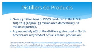 ∗ Over 43 million tons of DDGS produced in the U.S. in
2013-2014 (approx. 33 million used domestically, 10
million exported)1.
∗ Approximately 98% of the distillers grains used in North
America are a byproduct of fuel ethanol production2.
1. Source: Iowa State University. http://www.extension.iastate.edu/agdm/crops/outlook/dgsbalancesheet.pdf
2. Source: University of Minnesota, Distillers Grains By-products in Livestock and Poultry Feeds, 2007 , cited on FDA
website, http://www.fda.gov/AnimalVeterinary/Products/AnimalFoodFeeds/Contaminants/ucm190907.htm
Distillers Co-Products
 