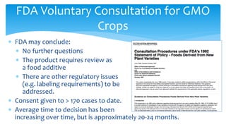 ∗ FDA may conclude:
∗ No further questions
∗ The product requires review as
a food additive
∗ There are other regulatory issues
(e.g. labeling requirements) to be
addressed.
∗ Consent given to > 170 cases to date.
∗ Average time to decision has been
increasing over time, but is approximately 20-24 months.
FDA Voluntary Consultation for GMO
Crops
 