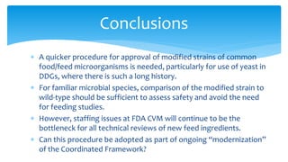 ∗ A quicker procedure for approval of modified strains of common
food/feed microorganisms is needed, particularly for use of yeast in
DDGs, where there is such a long history.
∗ For familiar microbial species, comparison of the modified strain to
wild-type should be sufficient to assess safety and avoid the need
for feeding studies.
∗ However, staffing issues at FDA CVM will continue to be the
bottleneck for all technical reviews of new feed ingredients.
∗ Can this procedure be adopted as part of ongoing “modernization”
of the Coordinated Framework?
Conclusions
 