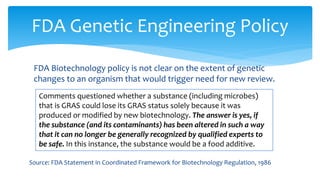 FDA Biotechnology policy is not clear on the extent of genetic
changes to an organism that would trigger need for new review.
FDA Genetic Engineering Policy
Comments questioned whether a substance (including microbes)
that is GRAS could lose its GRAS status solely because it was
produced or modified by new biotechnology. The answer is yes, if
the substance (and its contaminants) has been altered in such a way
that it can no longer be generally recognized by qualified experts to
be safe. In this instance, the substance would be a food additive.
Source: FDA Statement in Coordinated Framework for Biotechnology Regulation, 1986
 