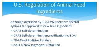 Although overseen by FDA CVM there are several
options for approval of new feed ingredient:
∗ GRAS Self-determination
∗ GRAS Self-determination, notification to FDA
∗ FDA Feed Additive Petition
∗ AAFCO New Ingredient Definition
U.S. Regulation of Animal Feed
Ingredients
 