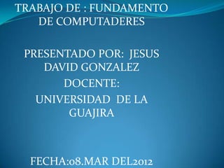 TRABAJO DE : FUNDAMENTO
   DE COMPUTADERES

 PRESENTADO POR: JESUS
    DAVID GONZALEZ
       DOCENTE:
   UNIVERSIDAD DE LA
        GUAJIRA



  FECHA:08.MAR DEL2012
 